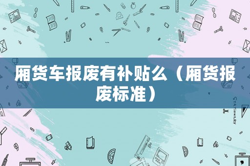 廂貨車報(bào)廢有補(bǔ)貼么（廂貨報(bào)廢標(biāo)準(zhǔn)）