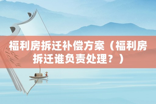 福利房拆遷補償方案（福利房拆遷誰負責處理？）