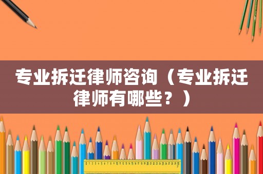 專業拆遷律師咨詢（專業拆遷律師有哪些？）