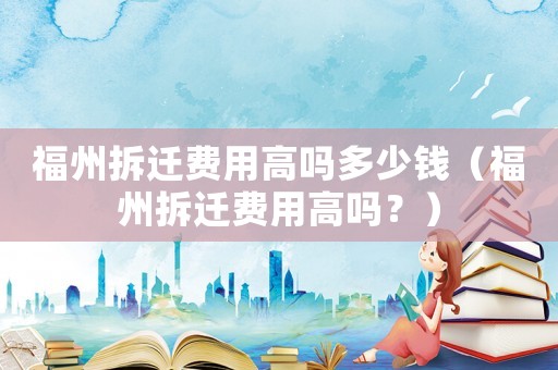福州拆遷費(fèi)用高嗎多少錢（福州拆遷費(fèi)用高嗎？）