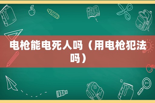 電槍能電死人嗎（用電槍犯法嗎）