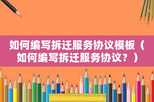 如何編寫拆遷服務協議模板（如何編寫拆遷服務協議？）