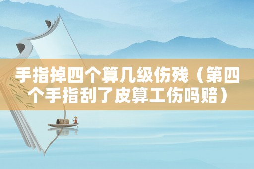 手指掉四個算幾級傷殘（第四個手指刮了皮算工傷嗎賠）