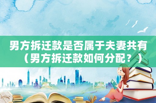 男方拆遷款是否屬于夫妻共有（男方拆遷款如何分配？）