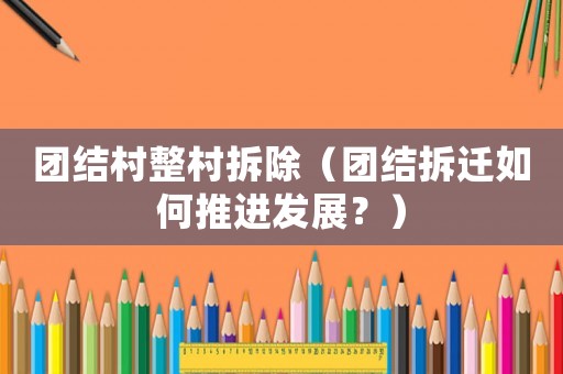 團結村整村拆除（團結拆遷如何推進發展？）
