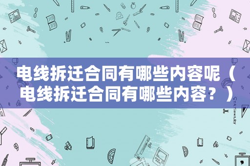 電線拆遷合同有哪些內(nèi)容呢（電線拆遷合同有哪些內(nèi)容？）