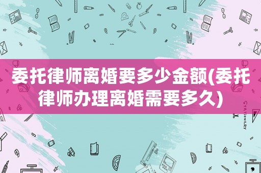 委托律師離婚要多少金額(委托律師辦理離婚需要多久)
