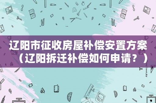 遼陽(yáng)市征收房屋補(bǔ)償安置方案（遼陽(yáng)拆遷補(bǔ)償如何申請(qǐng)？）