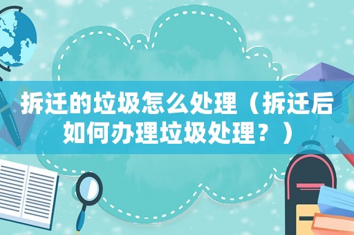 拆遷的垃圾怎么處理（拆遷后如何辦理垃圾處理？）