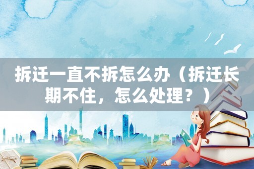 拆遷一直不拆怎么辦（拆遷長(zhǎng)期不住，怎么處理？）