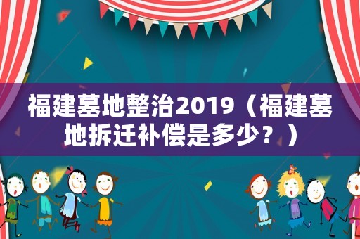 福建墓地整治2019（福建墓地拆遷補償是多少？）