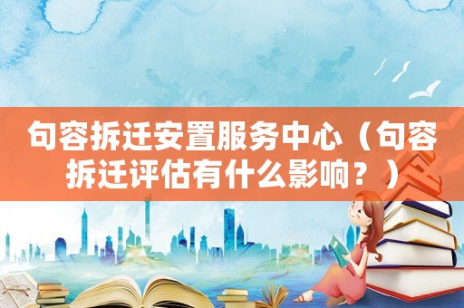 句容拆遷安置服務中心（句容拆遷評估有什么影響？）