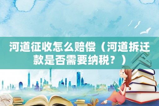 河道征收怎么賠償（河道拆遷款是否需要納稅？）