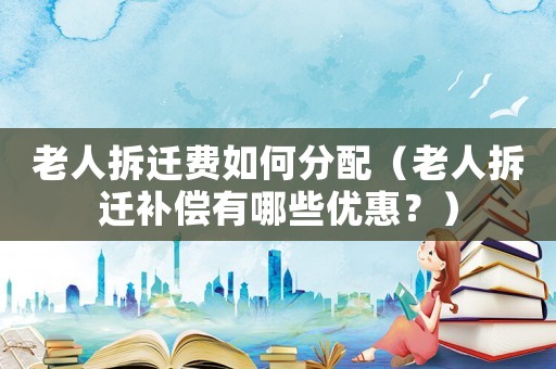 老人拆遷費如何分配（老人拆遷補償有哪些優(yōu)惠？）