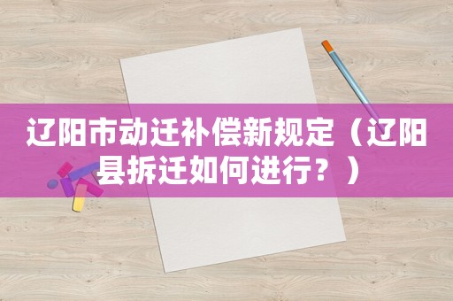 遼陽市動遷補償新規定（遼陽縣拆遷如何進行？）