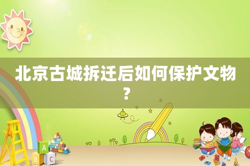 北京古城拆遷后如何保護文物？