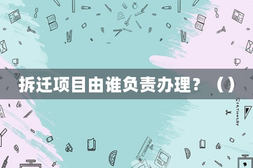 拆遷項目由誰負責辦理？（）