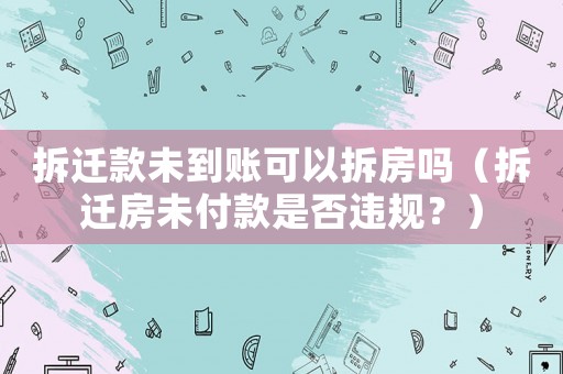 拆遷款未到賬可以拆房嗎（拆遷房未付款是否違規？）