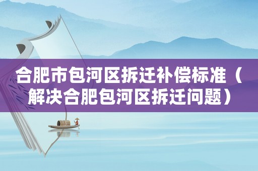 合肥市包河區拆遷補償標準（解決合肥包河區拆遷問題）
