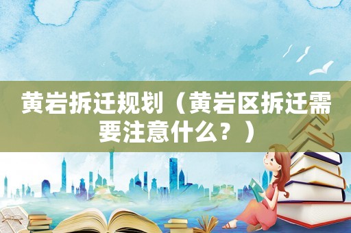 黃巖拆遷規(guī)劃（黃巖區(qū)拆遷需要注意什么？）