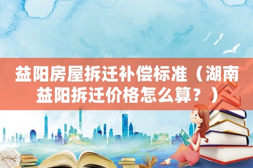 益陽房屋拆遷補(bǔ)償標(biāo)準(zhǔn)（湖南益陽拆遷價格怎么算？）