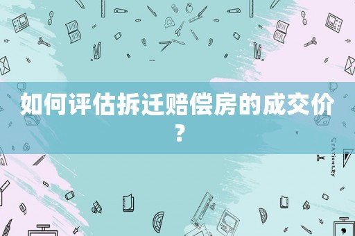 如何評估拆遷賠償房的成交價(jià)？
