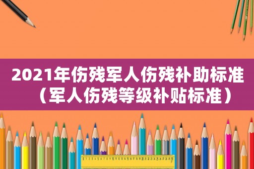 2021年傷殘軍人傷殘補助標準（軍人傷殘等級補貼標準）