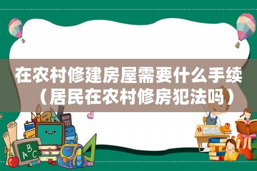 在農村修建房屋需要什么手續（居民在農村修房犯法嗎）