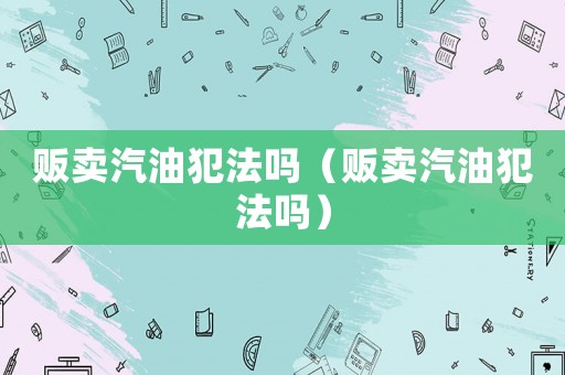 販賣汽油犯法嗎（販賣汽油犯法嗎）
