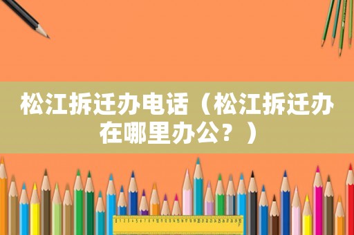 松江拆遷辦電話（松江拆遷辦在哪里辦公？）