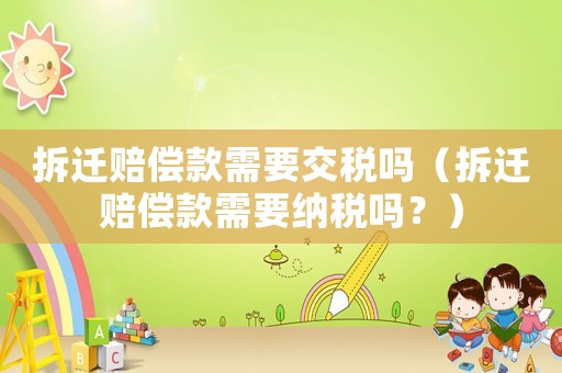拆遷賠償款需要交稅嗎（拆遷賠償款需要納稅嗎？）