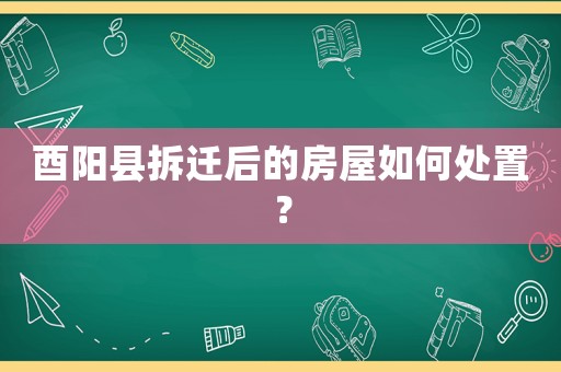 酉陽縣拆遷后的房屋如何處置？