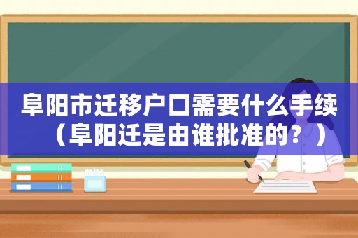 阜陽市遷移戶口需要什么手續（阜陽遷是由誰批準的？）