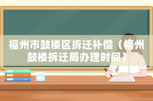福州市鼓樓區拆遷補償（福州鼓樓拆遷局辦理時間）