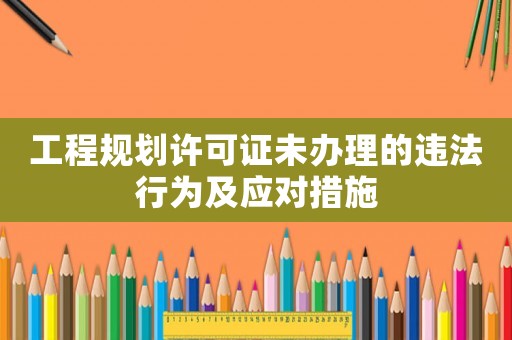 工程規劃許可證未辦理的違法行為及應對措施