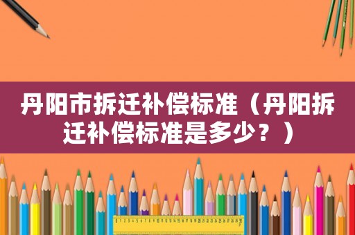 丹陽市拆遷補償標準（丹陽拆遷補償標準是多少？）