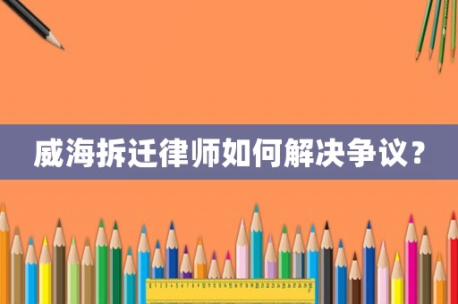 威海拆遷律師如何解決爭議？