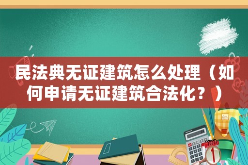 民法典無證建筑怎么處理（如何申請無證建筑合法化？）