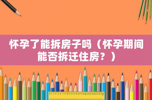 懷孕了能拆房子嗎（懷孕期間能否拆遷住房？）