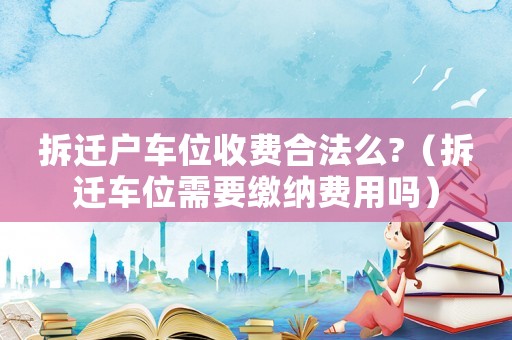 拆遷戶車位收費合法么?（拆遷車位需要繳納費用嗎）