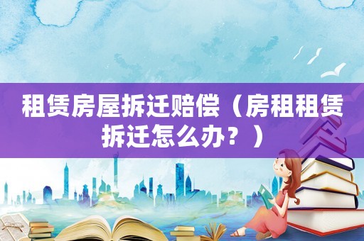 租賃房屋拆遷賠償（房租租賃拆遷怎么辦？）