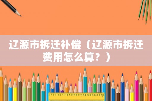 遼源市拆遷補償（遼源市拆遷費用怎么算？）
