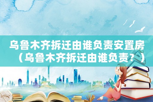 烏魯木齊拆遷由誰負責安置房（烏魯木齊拆遷由誰負責？）