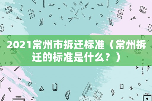 2021常州市拆遷標準（常州拆遷的標準是什么？）