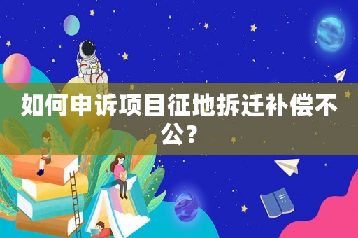 如何申訴項目征地拆遷補償不公？