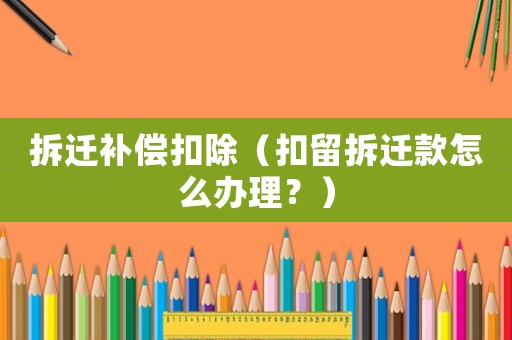 拆遷補償扣除（扣留拆遷款怎么辦理？）