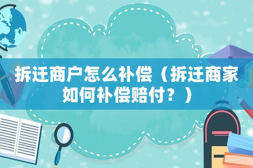 拆遷商戶怎么補償（拆遷商家如何補償賠付？）