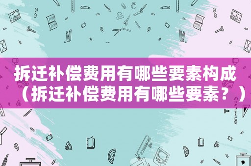 拆遷補償費用有哪些要素構成（拆遷補償費用有哪些要素？）