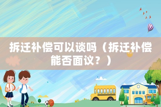 拆遷補償可以談嗎（拆遷補償能否面議？）