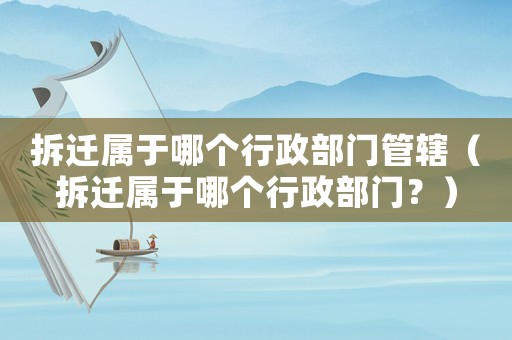 拆遷屬于哪個行政部門管轄（拆遷屬于哪個行政部門？）